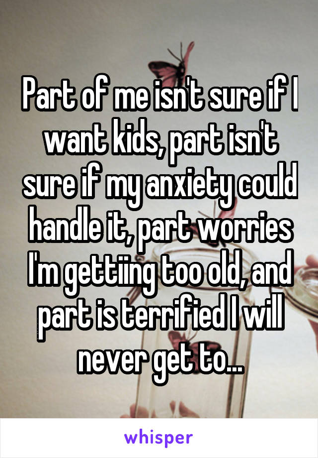 Part of me isn't sure if I want kids, part isn't sure if my anxiety could handle it, part worries I'm gettiing too old, and part is terrified I will never get to...