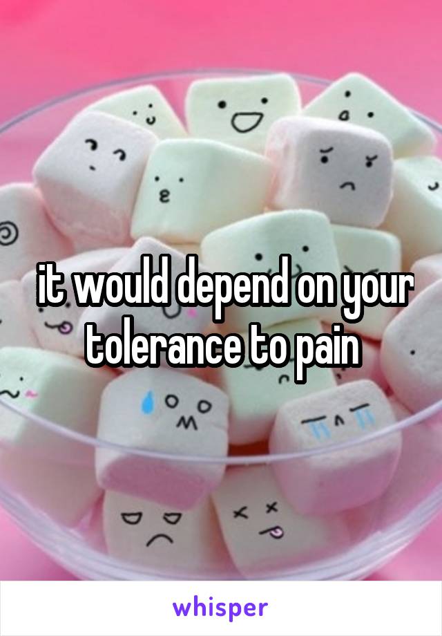  it would depend on your tolerance to pain