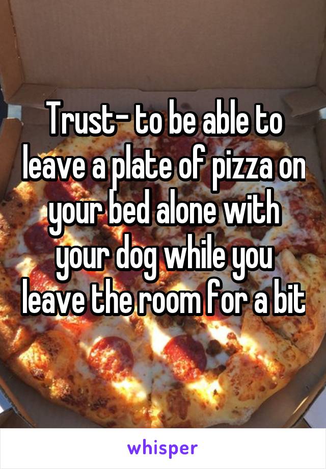 Trust- to be able to leave a plate of pizza on your bed alone with your dog while you leave the room for a bit 