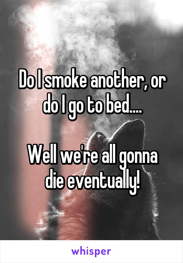 Do I smoke another, or do I go to bed....

Well we're all gonna die eventually!