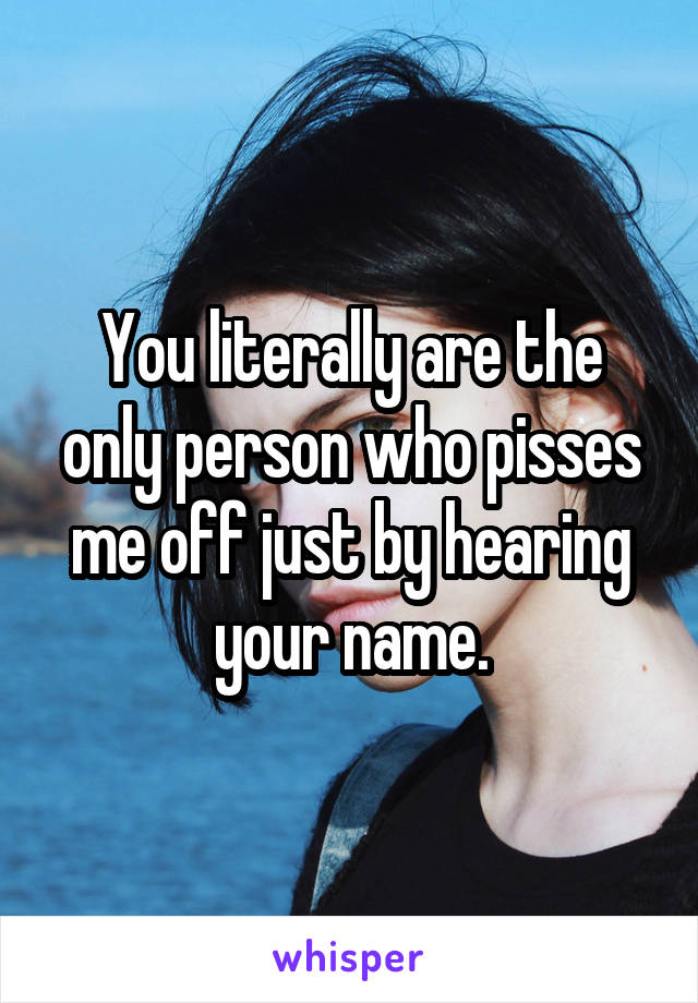 You literally are the only person who pisses me off just by hearing your name.