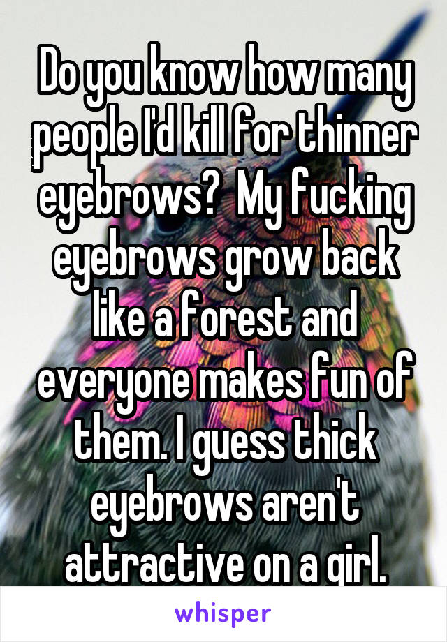 Do you know how many people I'd kill for thinner eyebrows?  My fucking eyebrows grow back like a forest and everyone makes fun of them. I guess thick eyebrows aren't attractive on a girl.