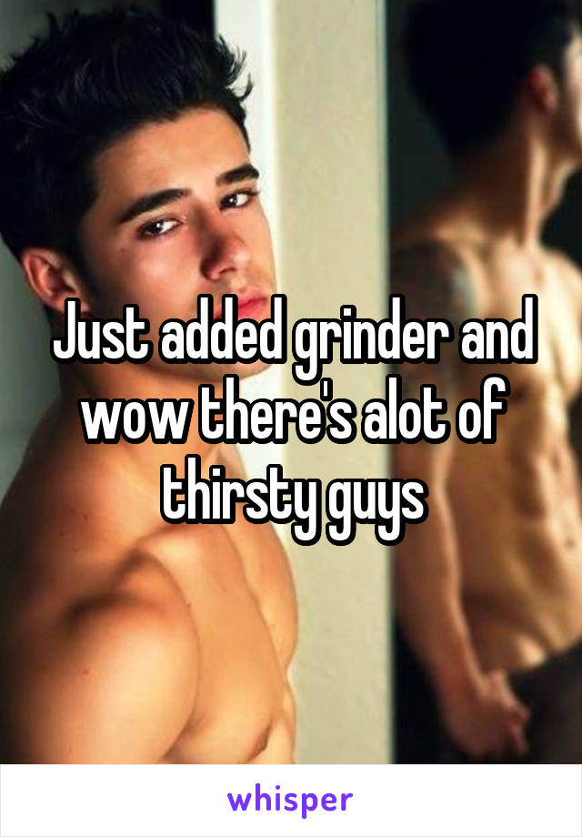 Just added grinder and wow there's alot of thirsty guys