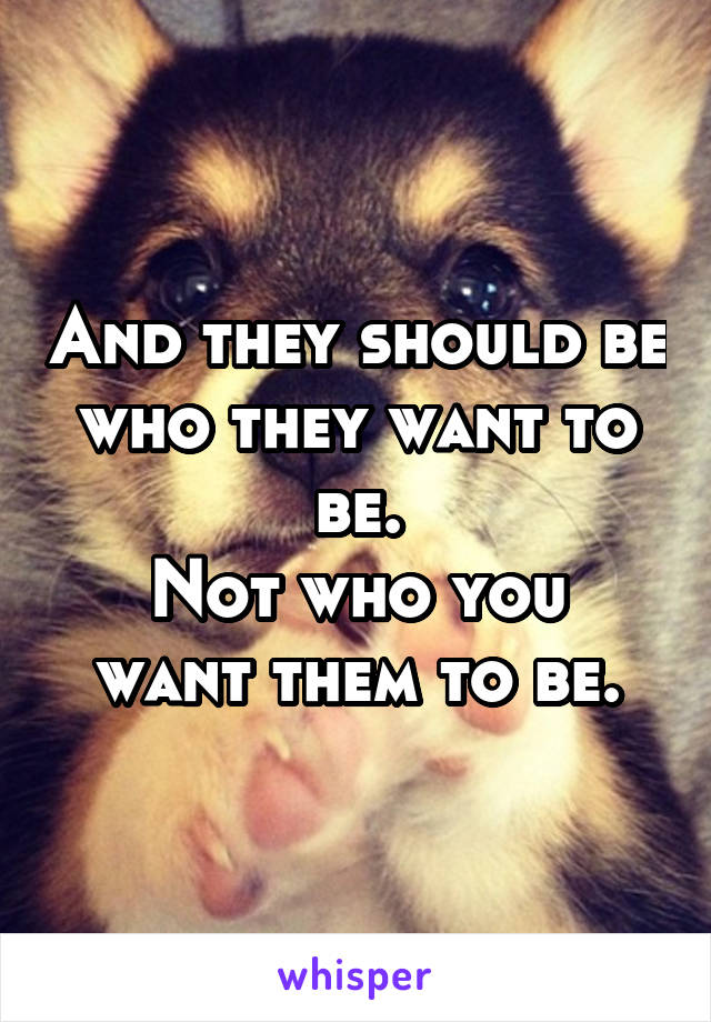 And they should be who they want to be.
Not who you want them to be.