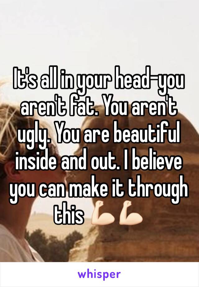 It's all in your head-you aren't fat. You aren't ugly. You are beautiful inside and out. I believe you can make it through this 💪🏻💪🏻