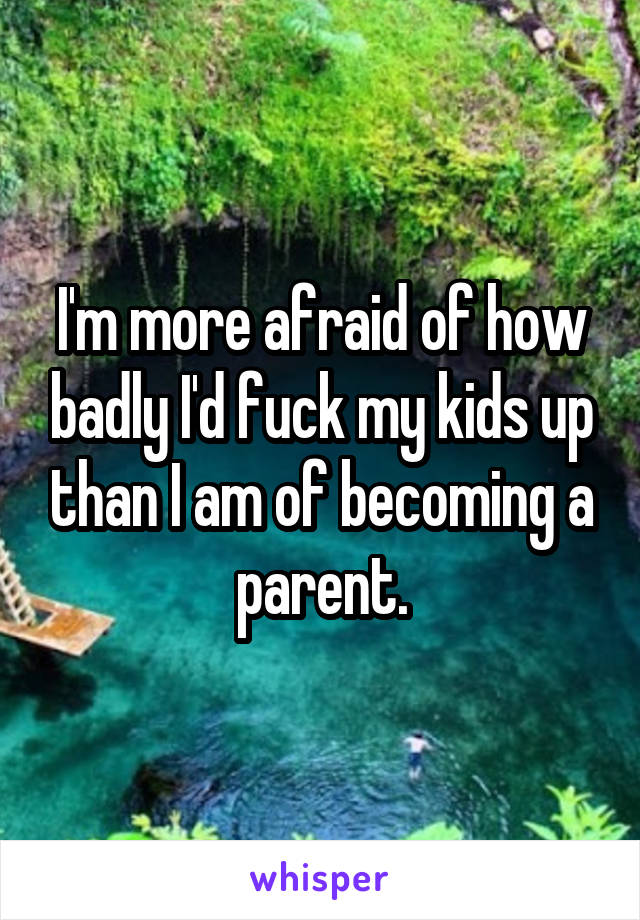 I'm more afraid of how badly I'd fuck my kids up than I am of becoming a parent.