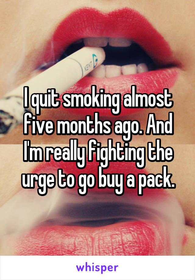 I quit smoking almost five months ago. And I'm really fighting the urge to go buy a pack.