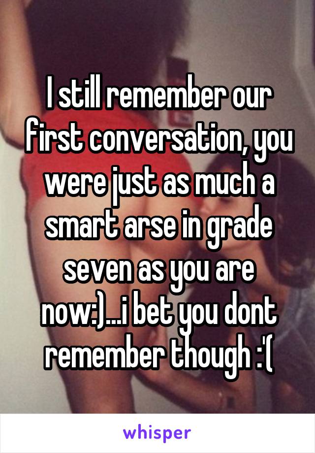 I still remember our first conversation, you were just as much a smart arse in grade seven as you are now:)...i bet you dont remember though :'(