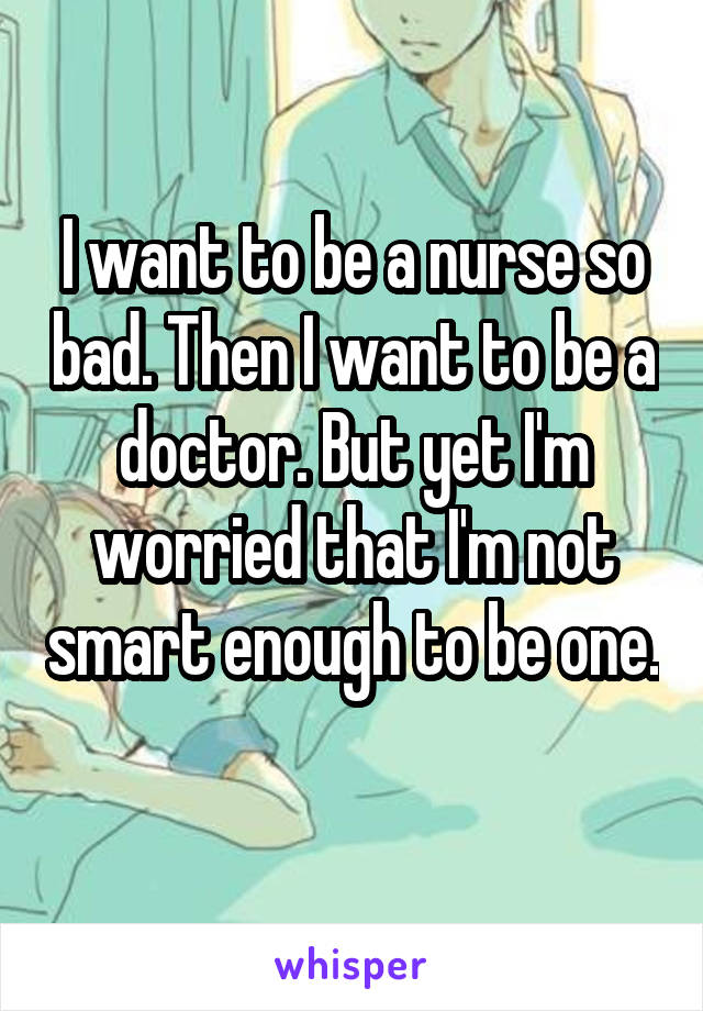 I want to be a nurse so bad. Then I want to be a doctor. But yet I'm worried that I'm not smart enough to be one. 