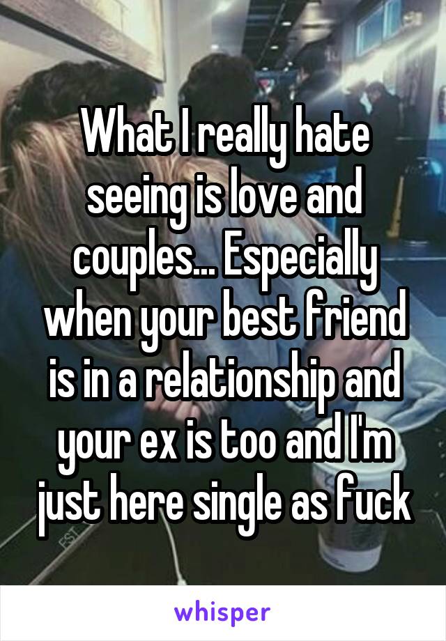 What I really hate seeing is love and couples... Especially when your best friend is in a relationship and your ex is too and I'm just here single as fuck