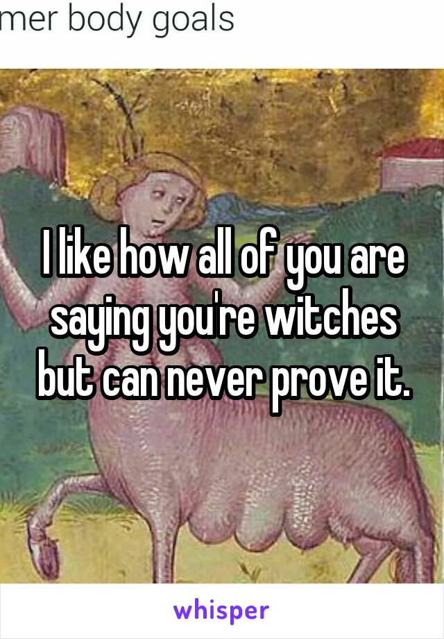 I like how all of you are saying you're witches but can never prove it.