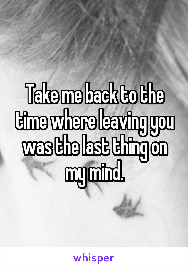 Take me back to the time where leaving you was the last thing on my mind.