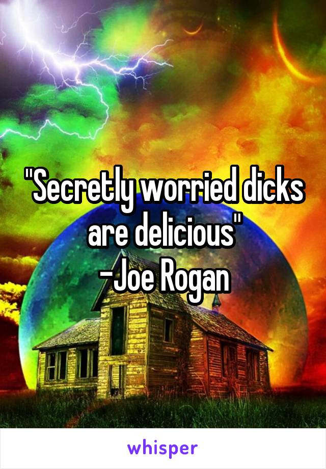 "Secretly worried dicks are delicious"
-Joe Rogan