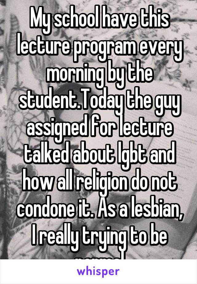 My school have this lecture program every morning by the student.Today the guy assigned for lecture talked about lgbt and how all religion do not condone it. As a lesbian, I really trying to be normal