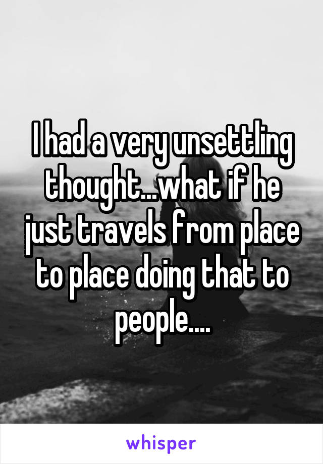 I had a very unsettling thought...what if he just travels from place to place doing that to people....