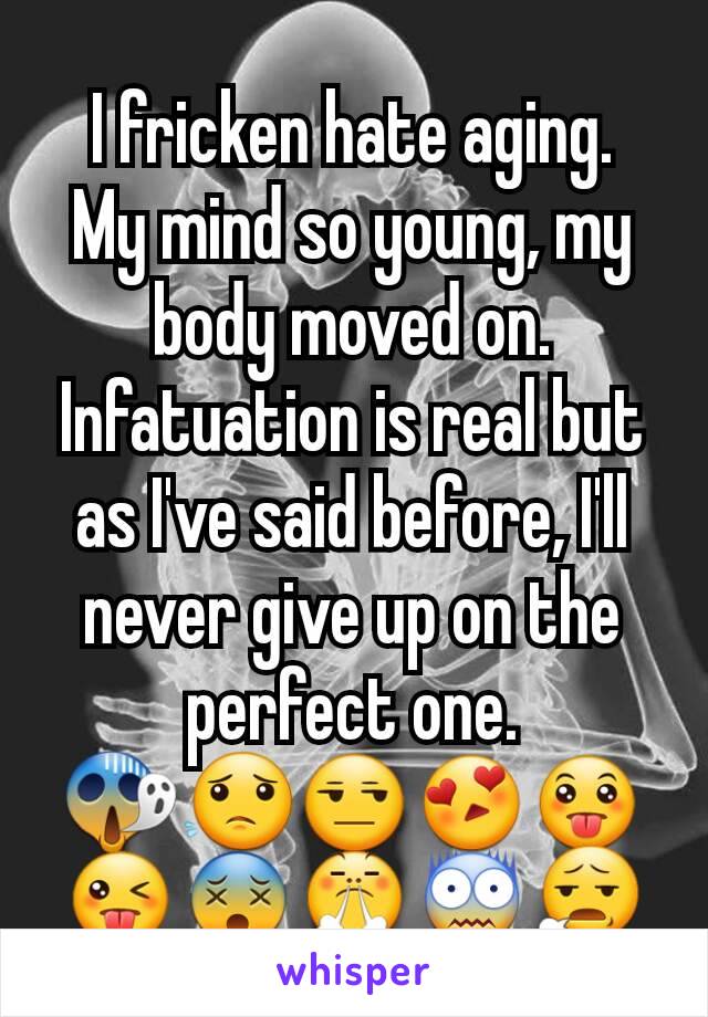 I fricken hate aging.  My mind so young, my body moved on.  Infatuation is real but as I've said before, I'll never give up on the perfect one.  😱😟😒😍😛😜😵😤😨😧