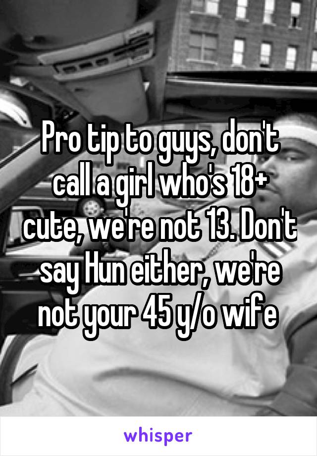 Pro tip to guys, don't call a girl who's 18+ cute, we're not 13. Don't say Hun either, we're not your 45 y/o wife 