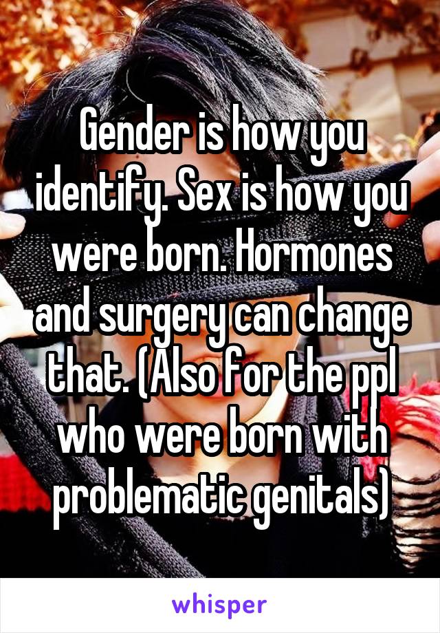 Gender is how you identify. Sex is how you were born. Hormones and surgery can change that. (Also for the ppl who were born with problematic genitals)