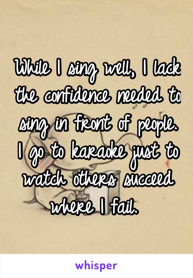 While I sing well, I lack the confidence needed to sing in front of people. I go to karaoke just to watch others succeed where I fail. 