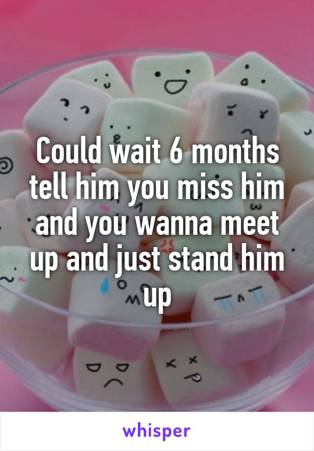 Could wait 6 months tell him you miss him and you wanna meet up and just stand him up