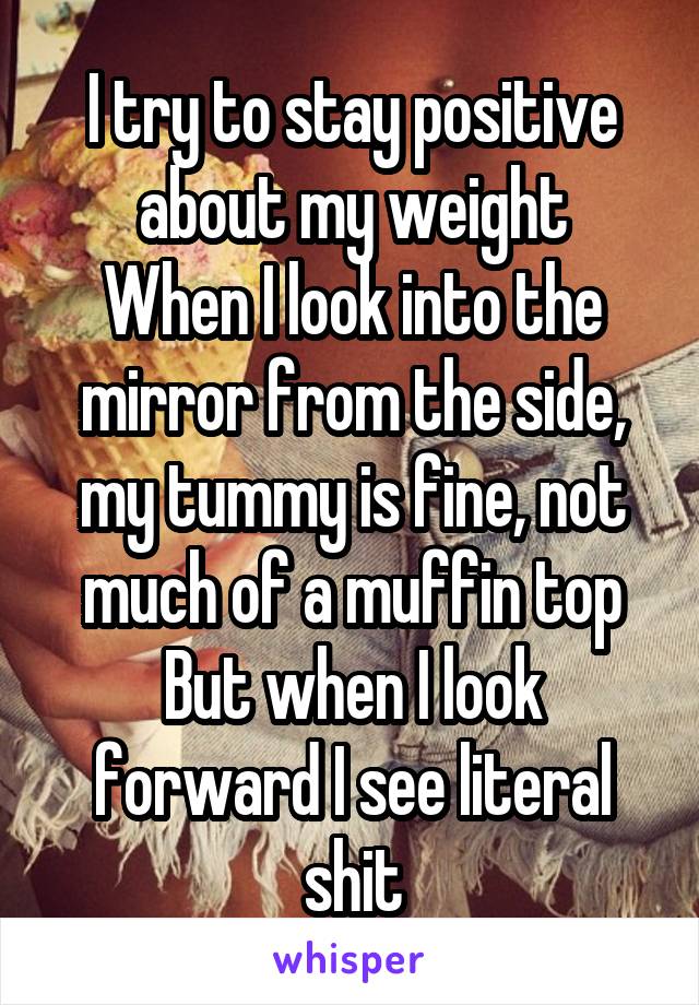 I try to stay positive about my weight
When I look into the mirror from the side, my tummy is fine, not much of a muffin top
But when I look forward I see literal shit