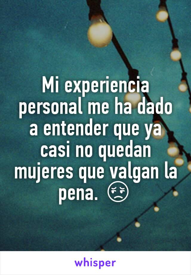 Mi experiencia personal me ha dado a entender que ya casi no quedan mujeres que valgan la pena. 😔