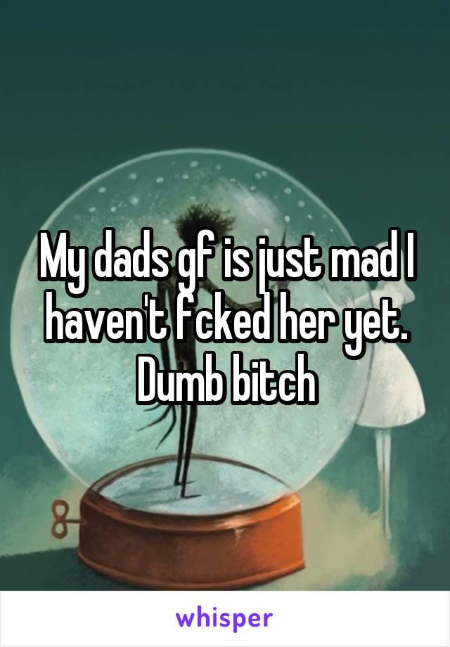 My dads gf is just mad I haven't fcked her yet. Dumb bitch