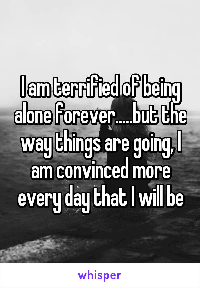 I am terrified of being alone forever.....but the way things are going, I am convinced more every day that I will be