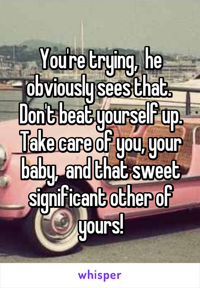 You're trying,  he obviously sees that.  Don't beat yourself up. Take care of you, your baby,  and that sweet significant other of yours!