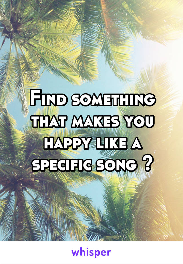 Find something that makes you happy like a specific song 😊