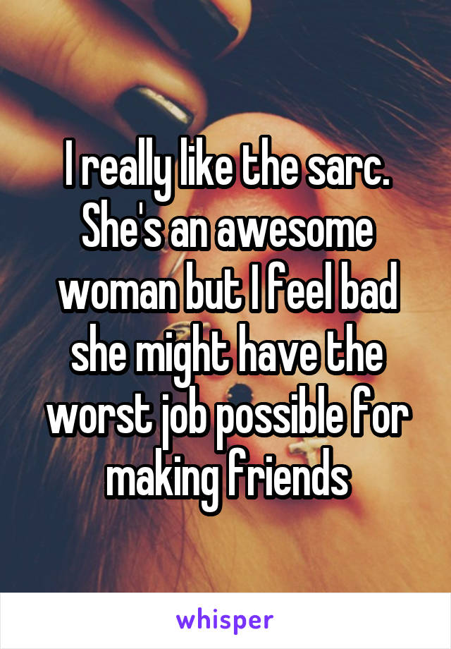 I really like the sarc. She's an awesome woman but I feel bad she might have the worst job possible for making friends