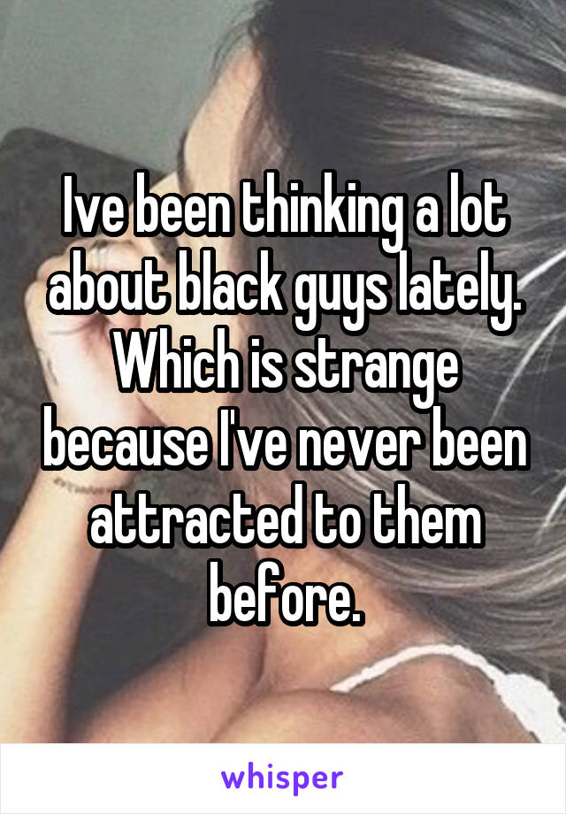 Ive been thinking a lot about black guys lately. Which is strange because I've never been attracted to them before.