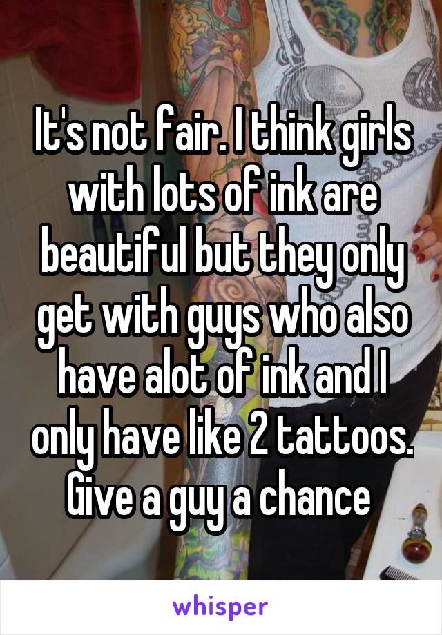 It's not fair. I think girls with lots of ink are beautiful but they only get with guys who also have alot of ink and I only have like 2 tattoos. Give a guy a chance 