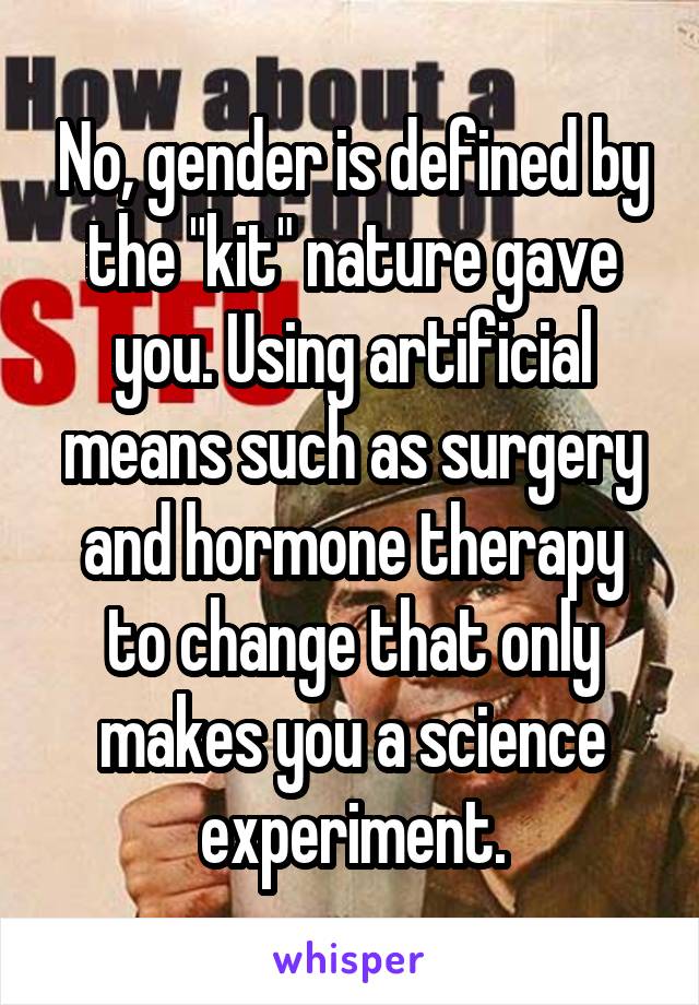 No, gender is defined by the "kit" nature gave you. Using artificial means such as surgery and hormone therapy to change that only makes you a science experiment.