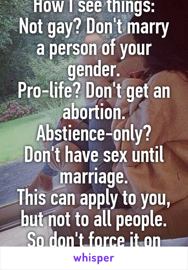 How I see things:
Not gay? Don't marry a person of your gender.
Pro-life? Don't get an abortion.
Abstience-only? Don't have sex until marriage.
This can apply to you, but not to all people. So don't force it on others.