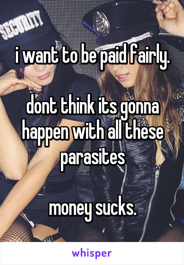 i want to be paid fairly.

dont think its gonna happen with all these parasites

money sucks.