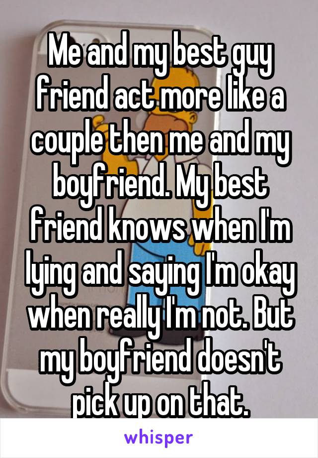 Me and my best guy friend act more like a couple then me and my boyfriend. My best friend knows when I'm lying and saying I'm okay when really I'm not. But my boyfriend doesn't pick up on that.