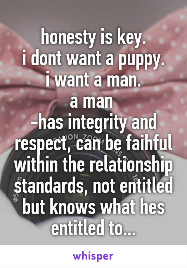 honesty is key.
i dont want a puppy.
i want a man.
a man 
-has integrity and respect, can be faihful within the relationship standards, not entitled but knows what hes entitled to...