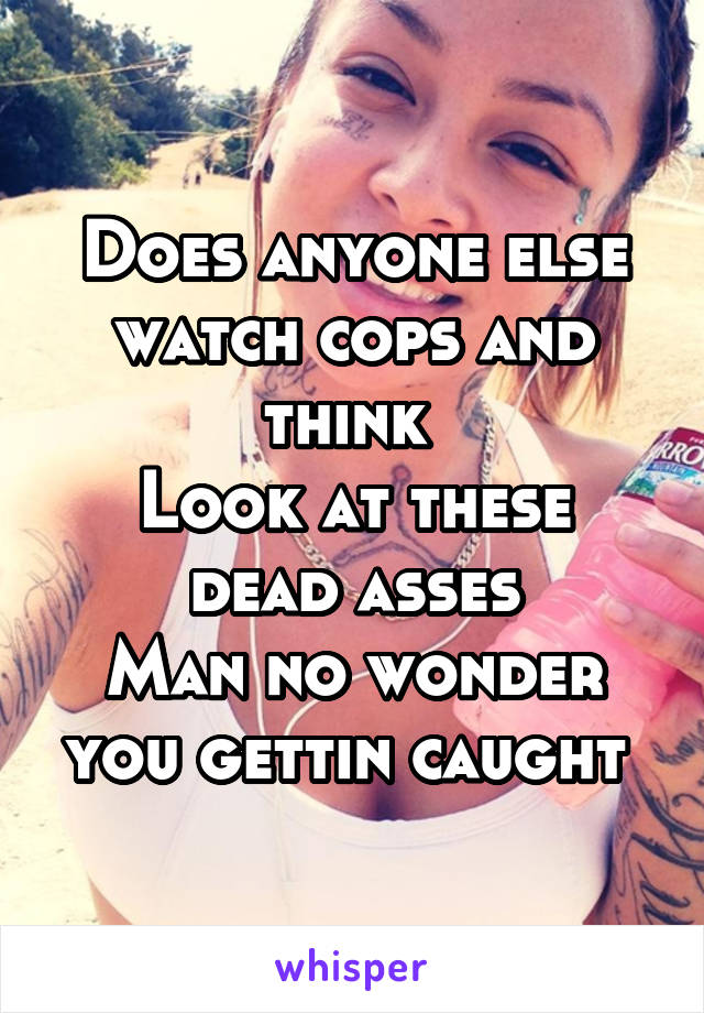 Does anyone else watch cops and think 
Look at these dead asses
Man no wonder you gettin caught 