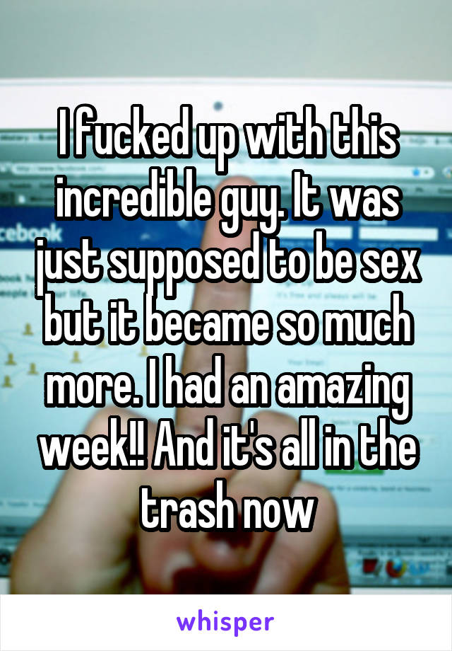 I fucked up with this incredible guy. It was just supposed to be sex but it became so much more. I had an amazing week!! And it's all in the trash now