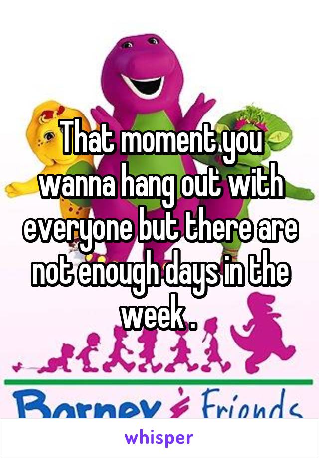 That moment you wanna hang out with everyone but there are not enough days in the week . 