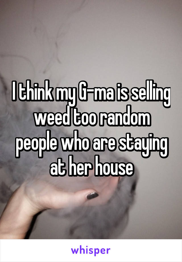 I think my G-ma is selling weed too random people who are staying at her house