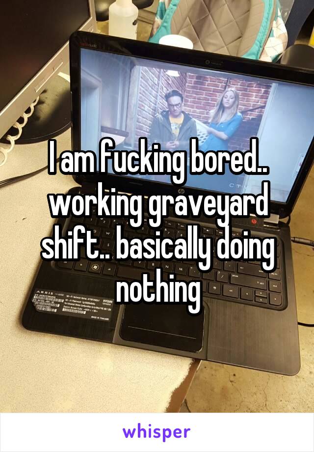 I am fucking bored.. working graveyard shift.. basically doing nothing