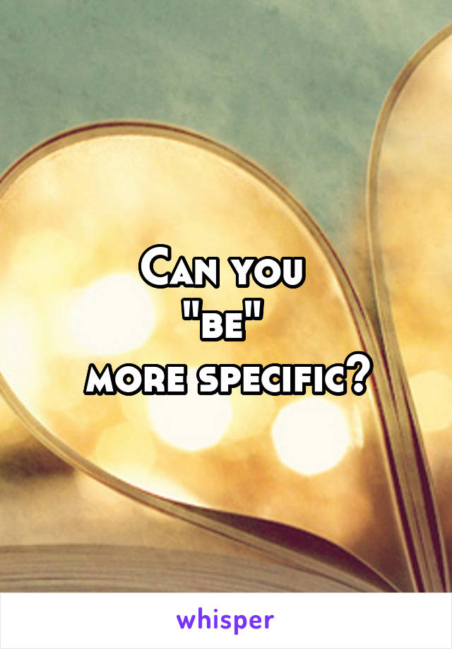 Can you 
"be" 
more specific?