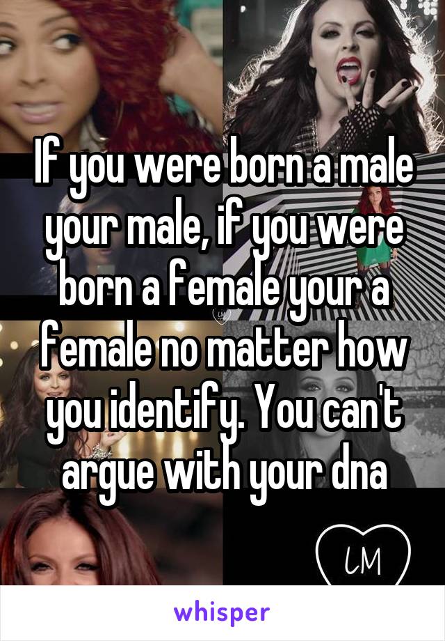 If you were born a male your male, if you were born a female your a female no matter how you identify. You can't argue with your dna