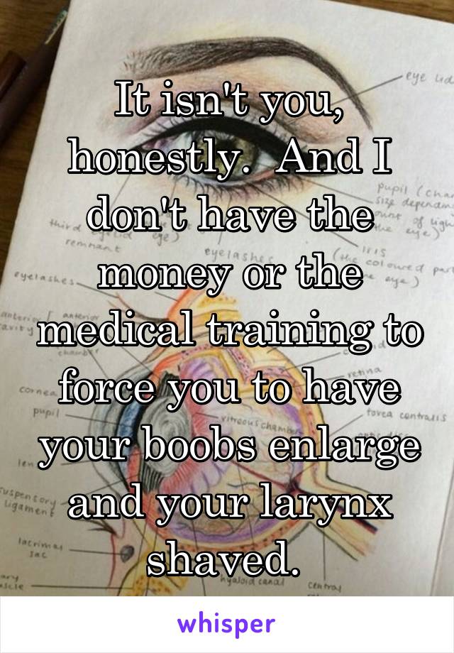 It isn't you, honestly.  And I don't have the money or the medical training to force you to have your boobs enlarge and your larynx shaved. 