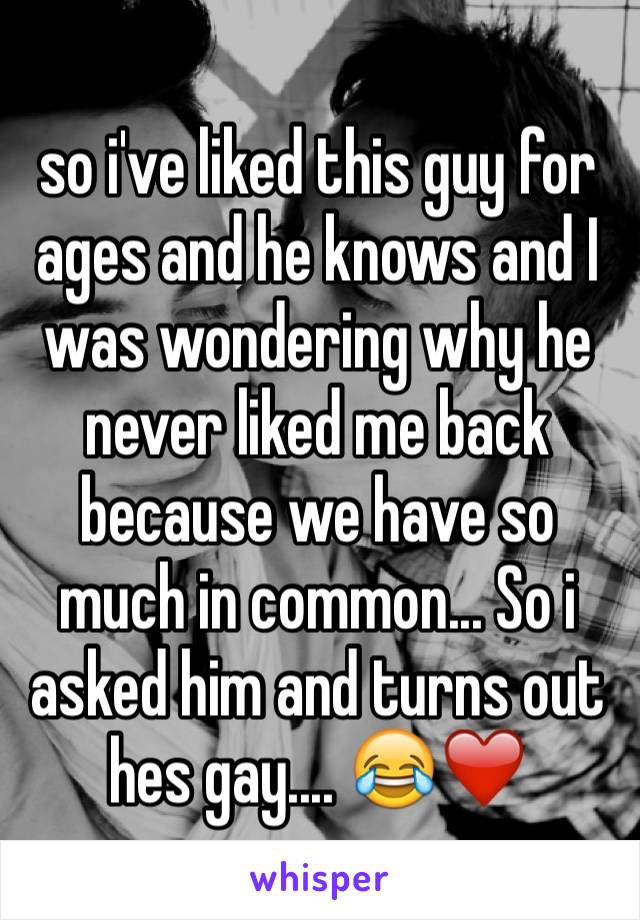 so i've liked this guy for ages and he knows and I was wondering why he never liked me back because we have so much in common... So i asked him and turns out hes gay.... 😂❤️