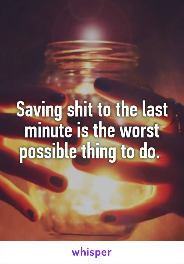 Saving shit to the last minute is the worst possible thing to do. 