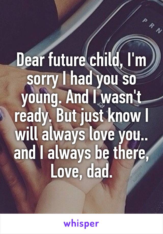 Dear future child, I'm sorry I had you so young. And I wasn't ready. But just know I will always love you.. and I always be there,
Love, dad.