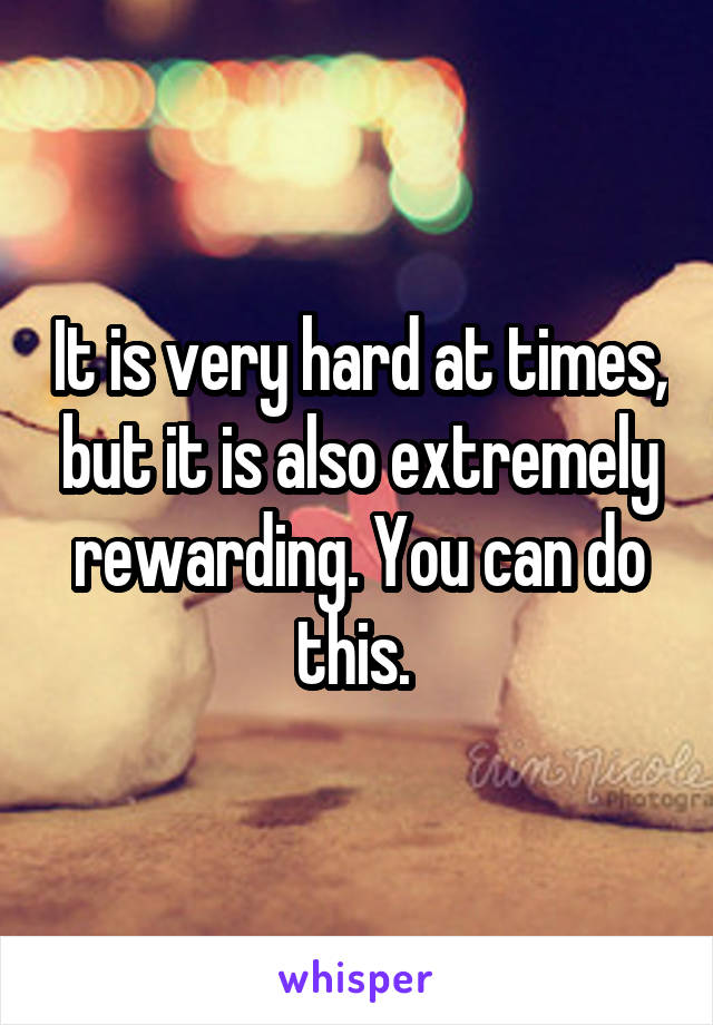 It is very hard at times, but it is also extremely rewarding. You can do this. 